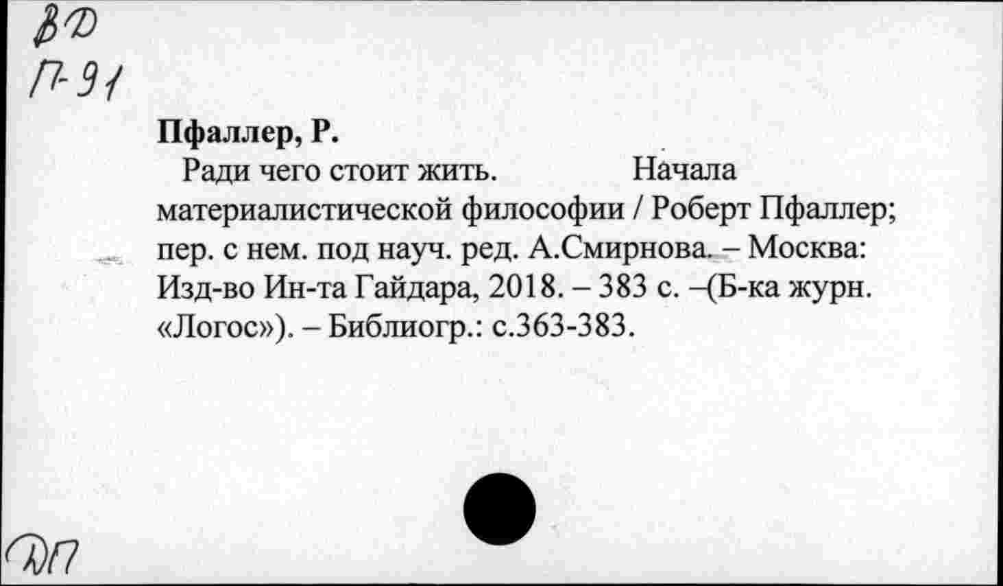 ﻿Пфаллер, Р.
Ради чего стоит жить.	Начала
материалистической философии / Роберт Пфаллер; пер. с нем. под науч. ред. А.Смирнова. - Москва: Изд-во Ин-та Гайдара, 2018. - 383 с. -(Б-ка журн. «Логос»). - Библиогр.: с.363-383.